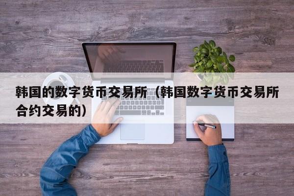 韩国的数字货币交易所(韩国数字货币交易所合约交易的)