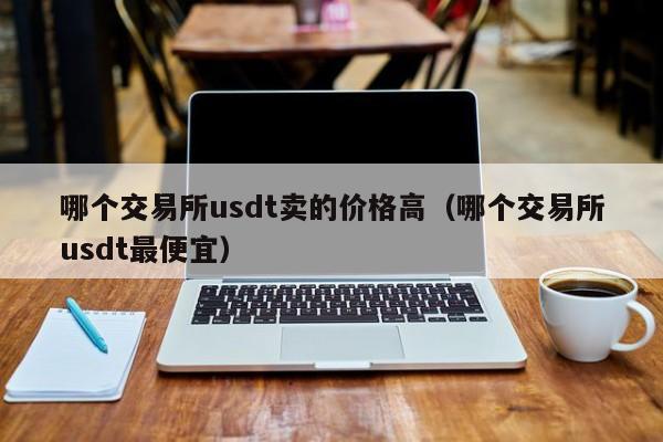 哪个交易所usdt卖的价格高(哪个交易所usdt最便宜)