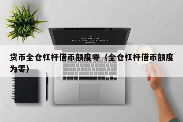 货币全仓杠杆借币额度零(全仓杠杆借币额度为零)